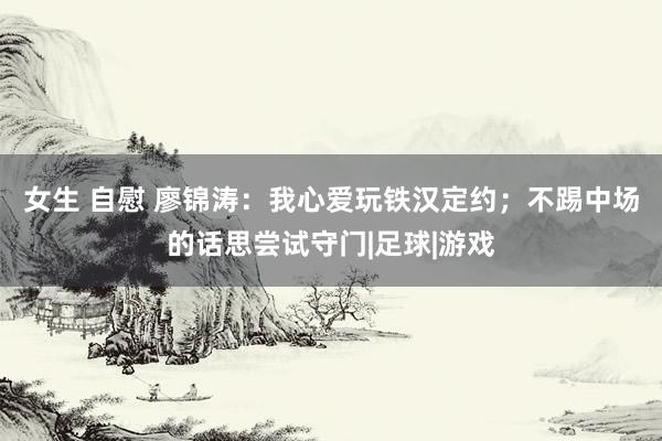 女生 自慰 廖锦涛：我心爱玩铁汉定约；不踢中场的话思尝试守门|足球|游戏
