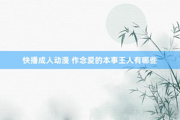 快播成人动漫 作念爱的本事王人有哪些