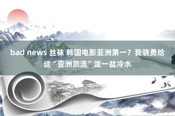 bad news 丝袜 韩国电影亚洲第一？我骁勇给这“亚洲顶流”泼一盆冷水