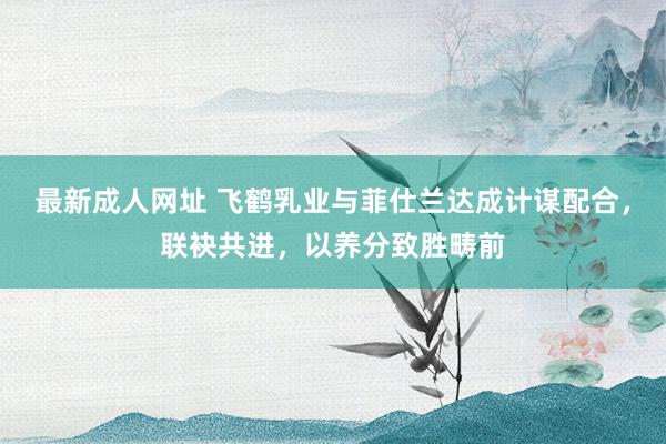 最新成人网址 飞鹤乳业与菲仕兰达成计谋配合，联袂共进，以养分致胜畴前