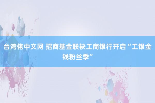 台湾佬中文网 招商基金联袂工商银行开启“工银金钱粉丝季”
