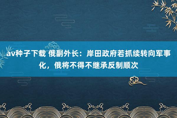 av种子下载 俄副外长：岸田政府若抓续转向军事化，俄将不得不继承反制顺次