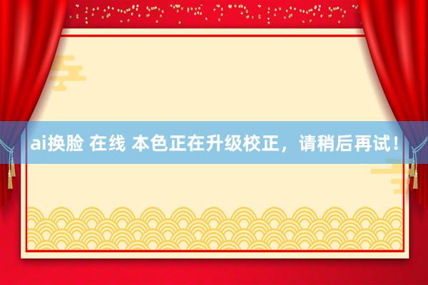 ai换脸 在线 本色正在升级校正，请稍后再试！