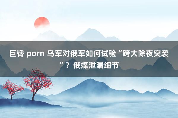 巨臀 porn 乌军对俄军如何试验“跨大除夜突袭”？俄媒泄漏细节