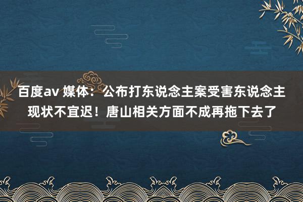 百度av 媒体：公布打东说念主案受害东说念主现状不宜迟！唐山相关方面不成再拖下去了