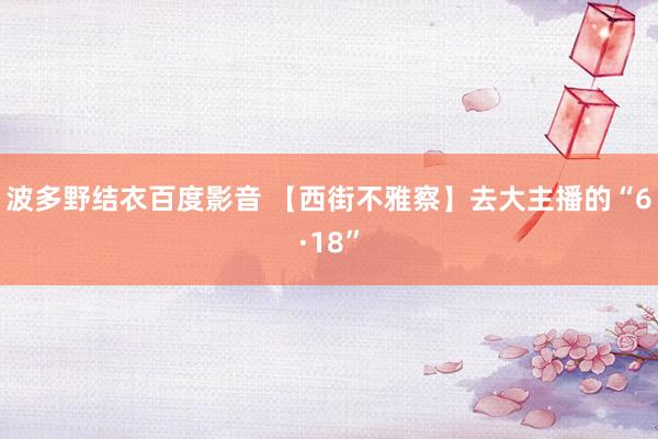 波多野结衣百度影音 【西街不雅察】去大主播的“6·18”