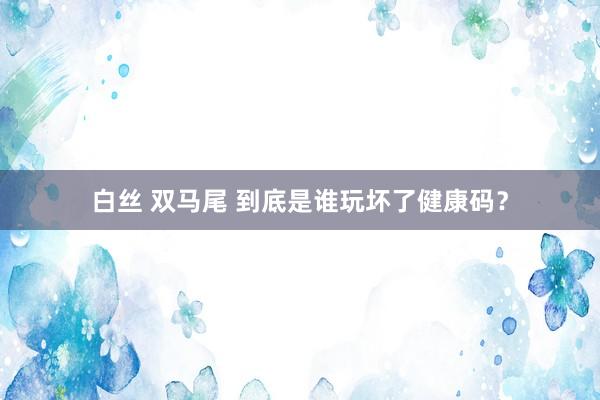 白丝 双马尾 到底是谁玩坏了健康码？