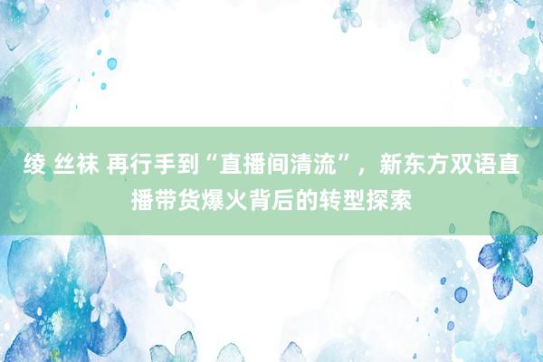 绫 丝袜 再行手到“直播间清流”，新东方双语直播带货爆火背后的转型探索