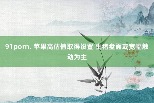 91porn. 苹果高估值取得设置 生猪盘面或宽幅触动为主