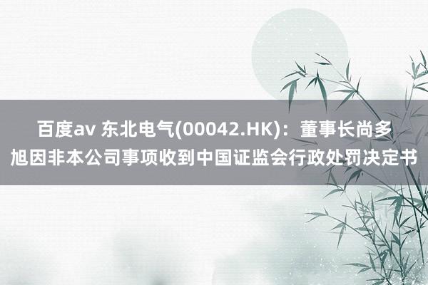 百度av 东北电气(00042.HK)：董事长尚多旭因非本公司事项收到中国证监会行政处罚决定书