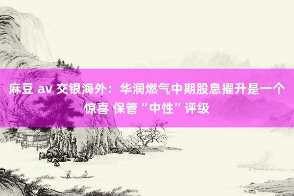 麻豆 av 交银海外：华润燃气中期股息擢升是一个惊喜 保管“中性”评级