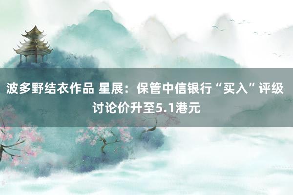 波多野结衣作品 星展：保管中信银行“买入”评级 讨论价升至5.1港元