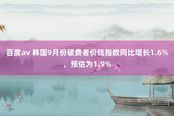 百度av 韩国9月份破费者价钱指数同比增长1.6%，预估为1.9%