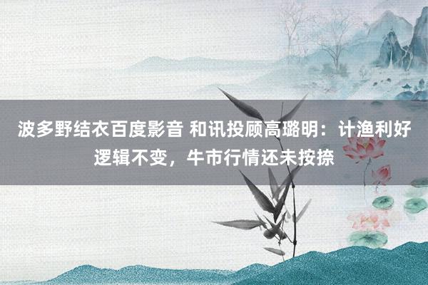 波多野结衣百度影音 和讯投顾高璐明：计渔利好逻辑不变，牛市行情还未按捺