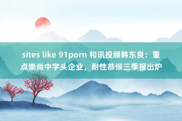 sites like 91porn 和讯投顾韩东良：重点崇尚中字头企业，耐性恭候三季报出炉