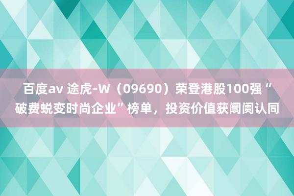 百度av 途虎-W（09690）荣登港股100强“破费蜕变时尚企业”榜单，投资价值获阛阓认同