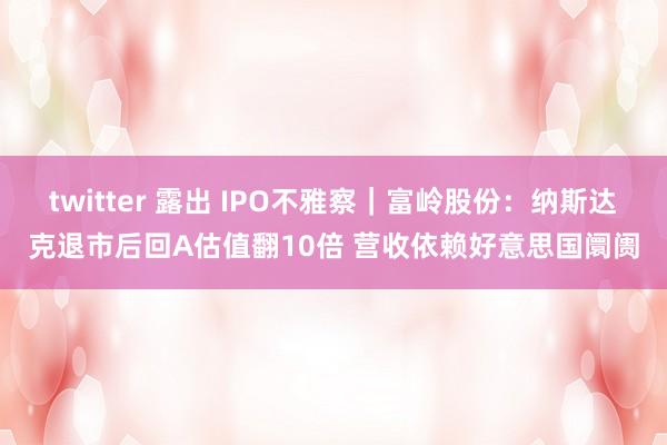 twitter 露出 IPO不雅察｜富岭股份：纳斯达克退市后回A估值翻10倍 营收依赖好意思国阛阓