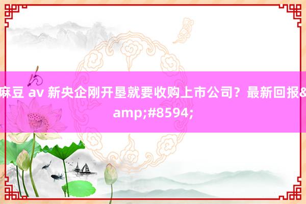 麻豆 av 新央企刚开垦就要收购上市公司？最新回报&#8594;
