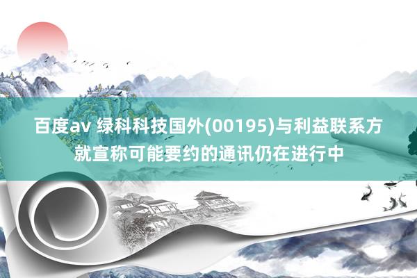 百度av 绿科科技国外(00195)与利益联系方就宣称可能要约的通讯仍在进行中