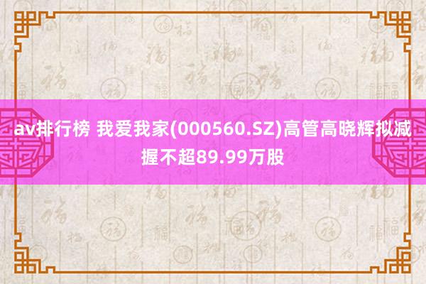 av排行榜 我爱我家(000560.SZ)高管高晓辉拟减握不超89.99万股