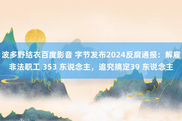 波多野结衣百度影音 字节发布2024反腐通报：解雇非法职工 353 东说念主，追究搞定39 东说念主