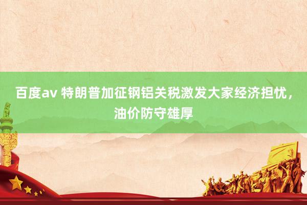 百度av 特朗普加征钢铝关税激发大家经济担忧，油价防守雄厚