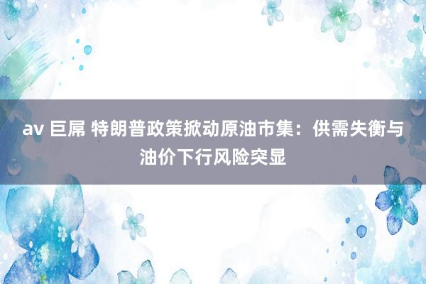 av 巨屌 特朗普政策掀动原油市集：供需失衡与油价下行风险突显