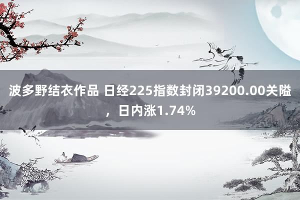 波多野结衣作品 日经225指数封闭39200.00关隘，日内涨1.74%