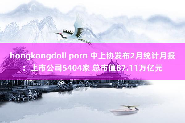 hongkongdoll porn 中上协发布2月统计月报：上市公司5404家 总市值87.11万亿元