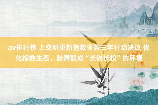 av排行榜 上交所更新指数业务三年行动决议 优化指数生态，鼓舞酿成“长钱长投”的环境