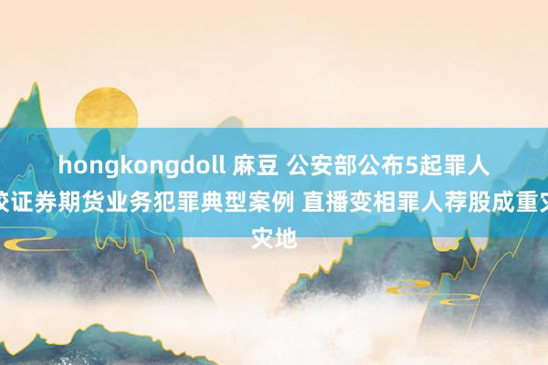 hongkongdoll 麻豆 公安部公布5起罪人计较证券期货业务犯罪典型案例 直播变相罪人荐股成重灾地